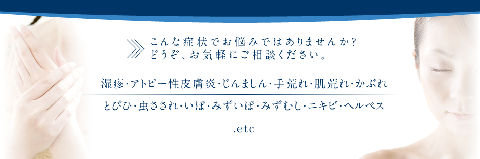 こんな症状でお悩みではありませんか? どうぞ、お気軽にご相談ください。湿疹・アトピー性皮膚炎・じんましん・手荒れ・肌荒れ・かぶれ とびひ・虫さされ・いぼ・みずいぼ・みずむし・ニキビ・ヘルペス .etc